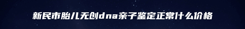 新民市胎儿无创dna亲子鉴定正常什么价格