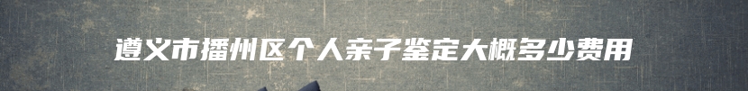 遵义市播州区个人亲子鉴定大概多少费用