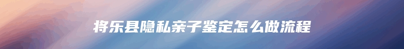 将乐县隐私亲子鉴定怎么做流程
