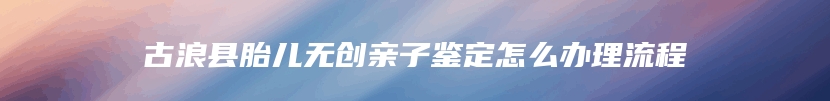 古浪县胎儿无创亲子鉴定怎么办理流程