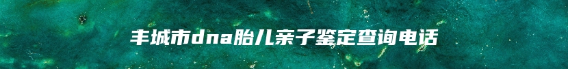 丰城市dna胎儿亲子鉴定查询电话