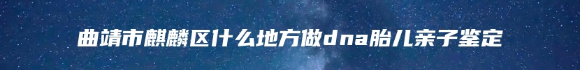 曲靖市麒麟区什么地方做dna胎儿亲子鉴定