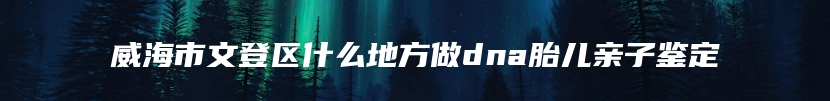 威海市文登区什么地方做dna胎儿亲子鉴定