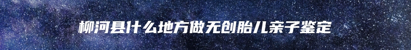 柳河县什么地方做无创胎儿亲子鉴定
