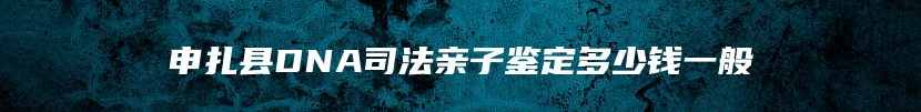 申扎县DNA司法亲子鉴定多少钱一般