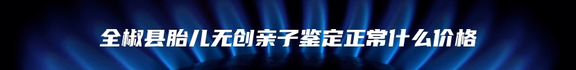 全椒县胎儿无创亲子鉴定正常什么价格