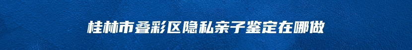 桂林市叠彩区隐私亲子鉴定在哪做