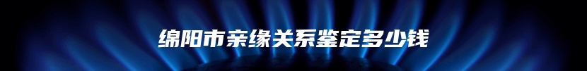 绵阳市亲缘关系鉴定多少钱