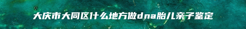 大庆市大同区什么地方做dna胎儿亲子鉴定