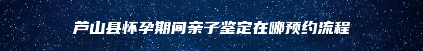 芦山县怀孕期间亲子鉴定在哪预约流程