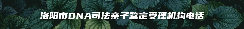 洛阳市DNA司法亲子鉴定受理机构电话