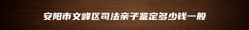 安阳市文峰区司法亲子鉴定多少钱一般