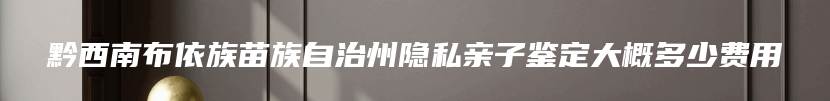 黔西南布依族苗族自治州隐私亲子鉴定大概多少费用