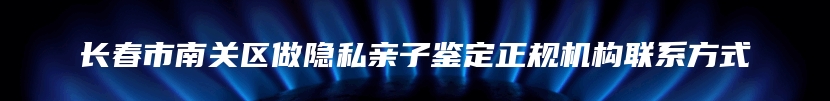 长春市南关区做隐私亲子鉴定正规机构联系方式