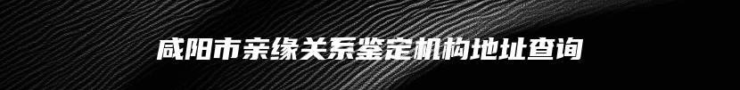 咸阳市亲缘关系鉴定机构地址查询
