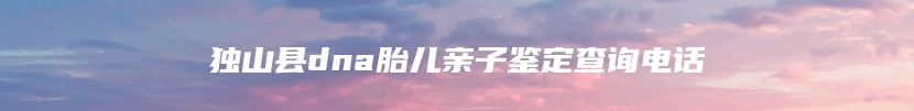 独山县dna胎儿亲子鉴定查询电话