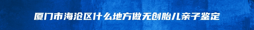 厦门市海沧区什么地方做无创胎儿亲子鉴定