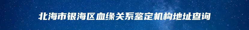 北海市银海区血缘关系鉴定机构地址查询