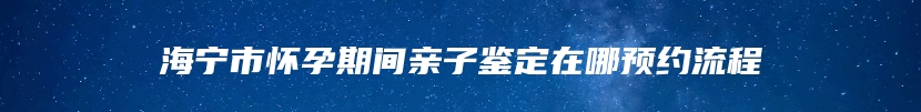 海宁市怀孕期间亲子鉴定在哪预约流程