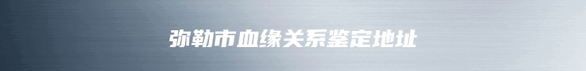 弥勒市血缘关系鉴定地址