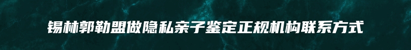 锡林郭勒盟做隐私亲子鉴定正规机构联系方式