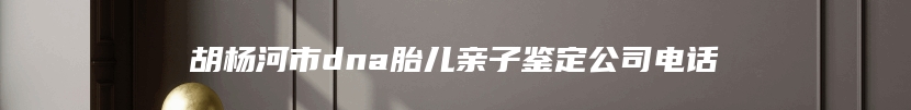 胡杨河市dna胎儿亲子鉴定公司电话