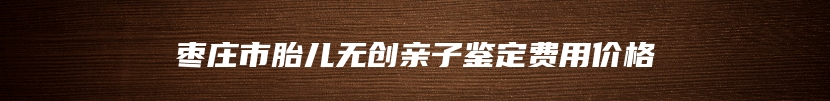枣庄市胎儿无创亲子鉴定费用价格