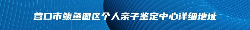 营口市鲅鱼圈区个人亲子鉴定中心详细地址