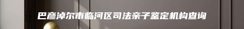 巴彦淖尔市临河区司法亲子鉴定机构查询