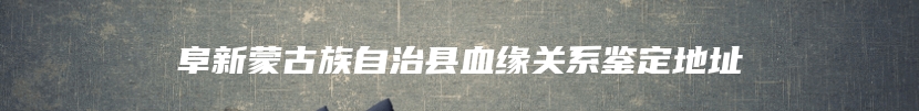 阜新蒙古族自治县血缘关系鉴定地址