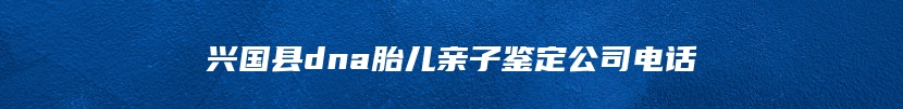 兴国县dna胎儿亲子鉴定公司电话