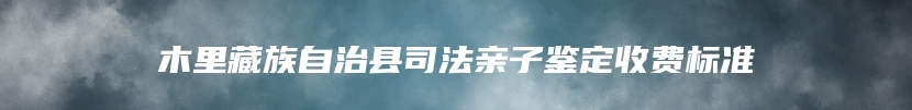 木里藏族自治县司法亲子鉴定收费标准