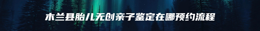 木兰县胎儿无创亲子鉴定在哪预约流程