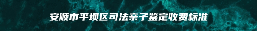 安顺市平坝区司法亲子鉴定收费标准