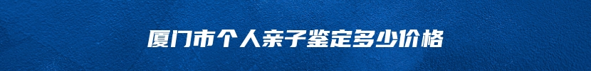 厦门市个人亲子鉴定多少价格