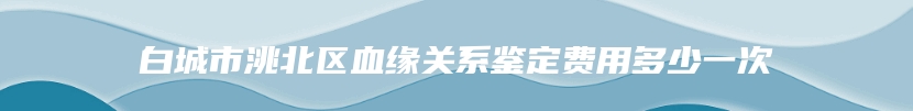 白城市洮北区血缘关系鉴定费用多少一次