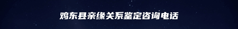 鸡东县亲缘关系鉴定咨询电话