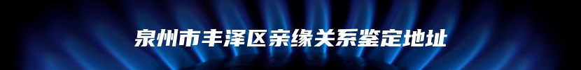 泉州市丰泽区亲缘关系鉴定地址