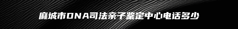 麻城市DNA司法亲子鉴定中心电话多少