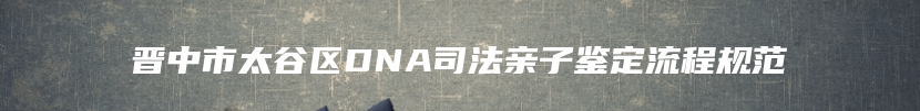 晋中市太谷区DNA司法亲子鉴定流程规范