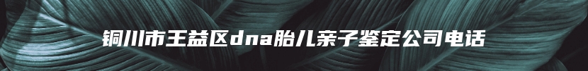 铜川市王益区dna胎儿亲子鉴定公司电话