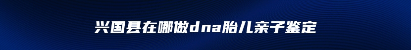 兴国县在哪做dna胎儿亲子鉴定
