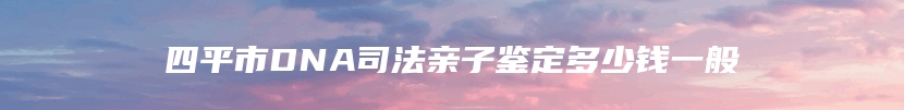 四平市DNA司法亲子鉴定多少钱一般