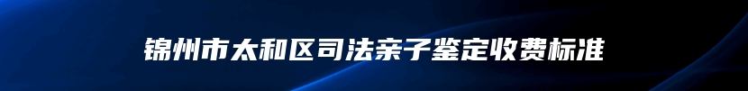 锦州市太和区司法亲子鉴定收费标准