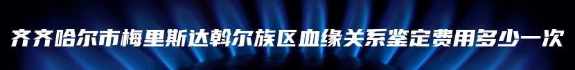 齐齐哈尔市梅里斯达斡尔族区血缘关系鉴定费用多少一次