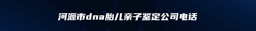 河源市dna胎儿亲子鉴定公司电话