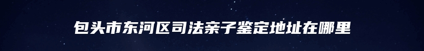 包头市东河区司法亲子鉴定地址在哪里