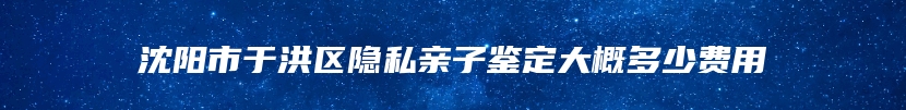 沈阳市于洪区隐私亲子鉴定大概多少费用