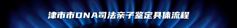 津市市DNA司法亲子鉴定具体流程