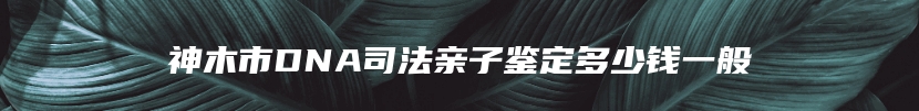 神木市DNA司法亲子鉴定多少钱一般